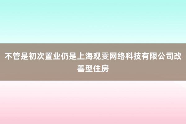 不管是初次置业仍是上海观雯网络科技有限公司改善型住房